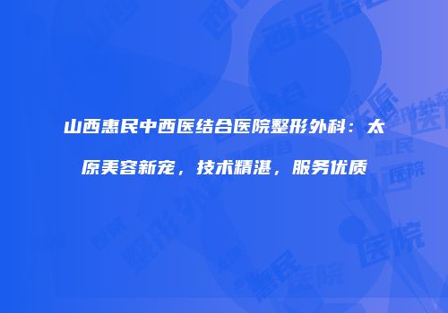 山西惠民中西医结合医院整形外科：太原美容新宠，技术精湛，服务优质