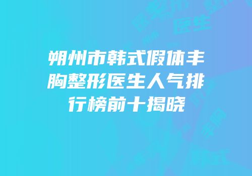 朔州市韩式假体丰胸整形医生人气排行榜前十揭晓