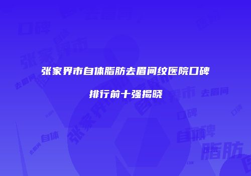 张家界市自体脂肪去眉间纹医院口碑排行前十强揭晓