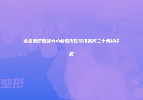 全国面部吸脂大小脸整形医院排名前二十机构详解