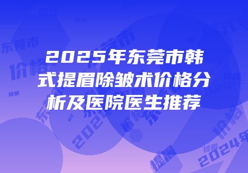 2025年东莞市韩式提眉除皱术价格分析及医院医生推荐