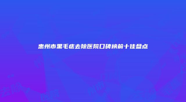 惠州市黑毛痣去除医院口碑榜前十佳盘点
