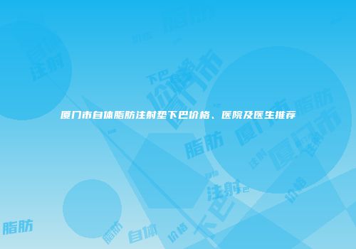 厦门市自体脂肪注射垫下巴价格、医院及医生推荐
