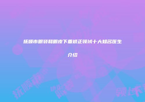 抚顺市眼袋和眼皮下垂矫正领域十大知名医生介绍