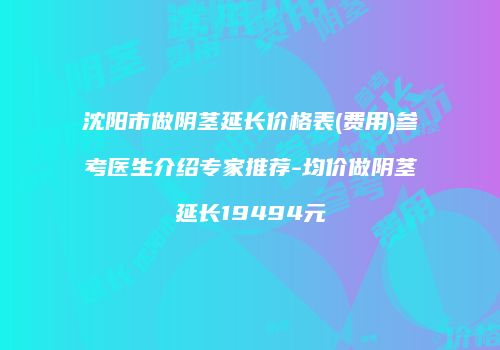 沈阳市做阴茎延长价格表(费用)参考医生介绍专家推荐-均价做阴茎延长19494元
