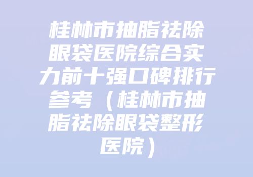 桂林市抽脂祛除眼袋医院综合实力前十强口碑排行参考（桂林市抽脂祛除眼袋整形医院）