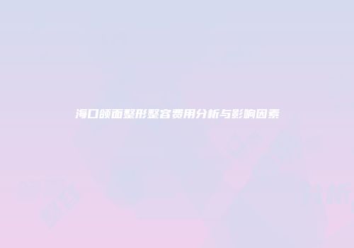海口颌面整形整容费用分析与影响因素