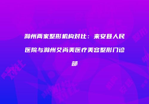滁州两家整形机构对比：来安县人民医院与滁州艾尚美医疗美容整形门诊部