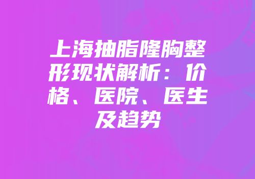 上海抽脂隆胸整形现状解析：价格、医院、医生及趋势