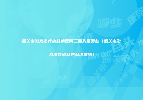 韶关市激光治疗皮肤病医院三巨头是哪些（韶关市激光治疗皮肤病整形医院）