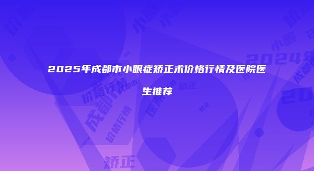2025年成都市小眼症矫正术价格行情及医院医生推荐