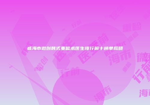 威海市微创韩式重睑术医生排行前十榜单揭晓