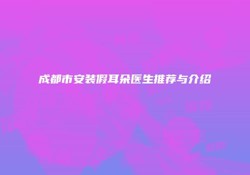 成都市安装假耳朵医生推荐与介绍