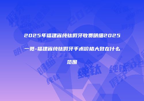 2025年福建省纯钛假牙收费明细2025一览-福建省纯钛假牙手术价格大致在什么范围