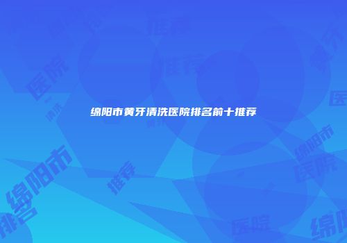 绵阳市黄牙清洗医院排名前十推荐