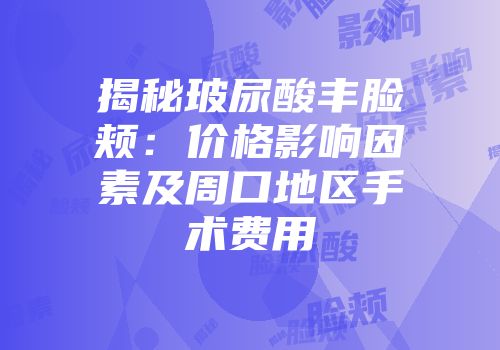 揭秘玻尿酸丰脸颊：价格影响因素及周口地区手术费用