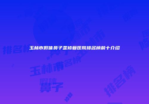 玉林市假体鼻子歪修复医院排名榜前十介绍