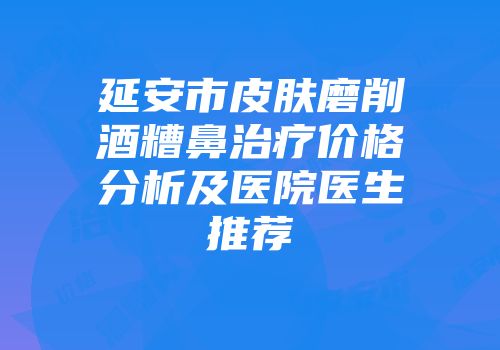 延安市皮肤磨削酒糟鼻治疗价格分析及医院医生推荐