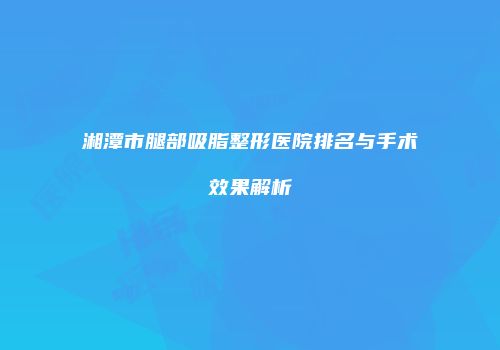 湘潭市腿部吸脂整形医院排名与手术效果解析