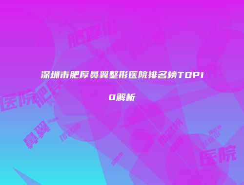 深圳市肥厚鼻翼整形医院排名榜TOP10解析