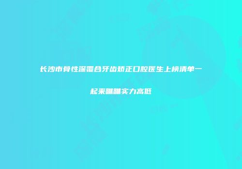 长沙市骨性深覆合牙齿矫正口腔医生上榜清单一起来瞧瞧实力高低