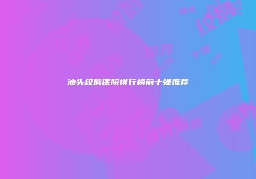 汕头纹唇医院排行榜前十强推荐