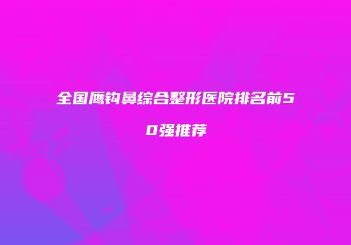 全国鹰钩鼻综合整形医院排名前50强推荐