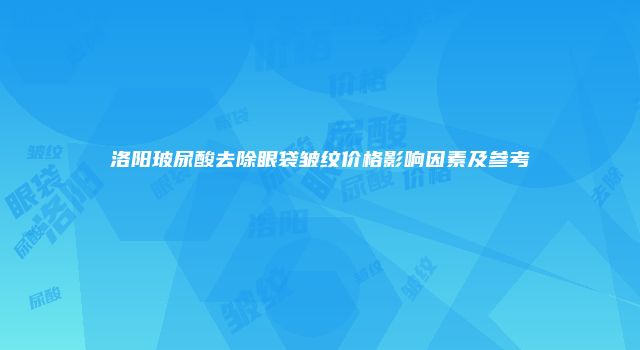 洛阳玻尿酸去除眼袋皱纹价格影响因素及参考