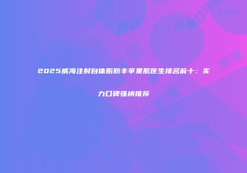 2025威海注射自体脂肪丰苹果肌医生排名前十：实力口碑强榜推荐