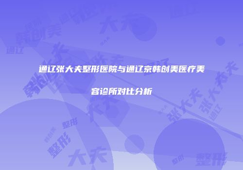 通辽张大夫整形医院与通辽京韩创美医疗美容诊所对比分析