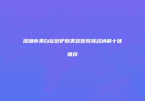 深圳市美白祛斑护肤美容医院排名榜前十佳推荐