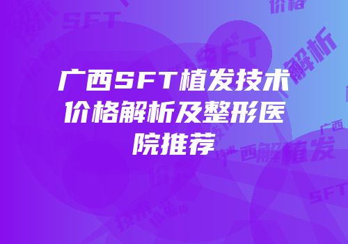 广西SFT植发技术价格解析及整形医院推荐