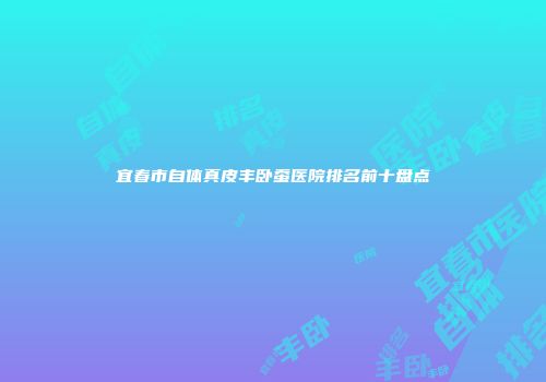 宜春市自体真皮丰卧蚕医院排名前十盘点