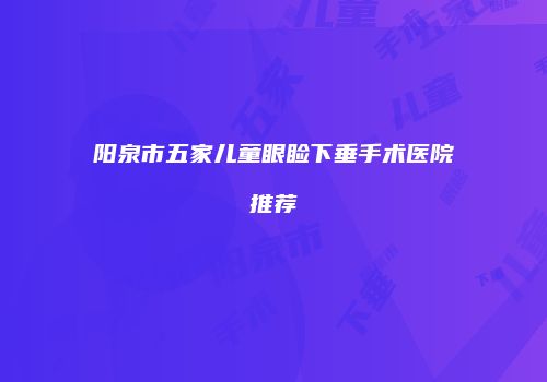 阳泉市五家儿童眼睑下垂手术医院推荐