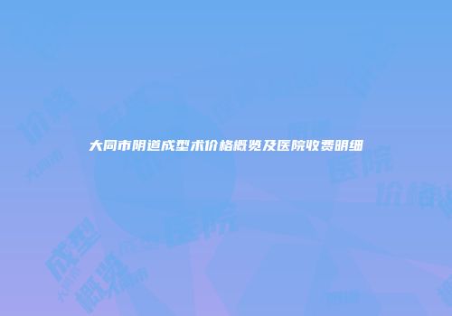 大同市阴道成型术价格概览及医院收费明细