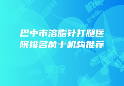 巴中市溶脂针打腿医院排名前十机构推荐