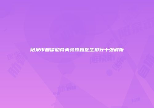 阳泉市自体肋骨美鼻修复医生排行十强解析