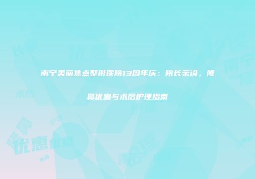 南宁美丽焦点整形医院13周年庆：院长亲诊，隆鼻优惠与术后护理指南