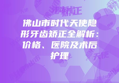 佛山市时代天使隐形牙齿矫正全解析：价格、医院及术后护理
