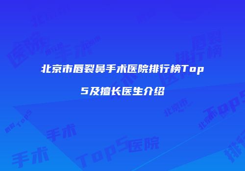 北京市唇裂鼻手术医院排行榜Top5及擅长医生介绍