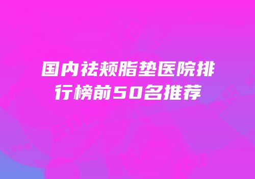 国内祛颊脂垫医院排行榜前50名推荐
