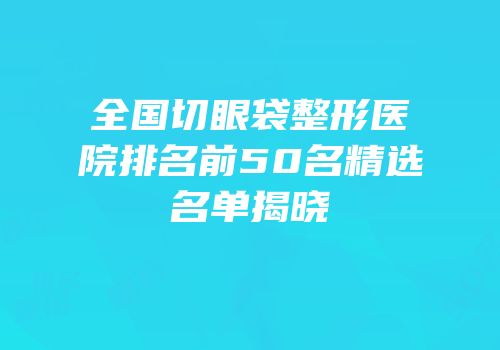 全国切眼袋整形医院排名前50名精选名单揭晓