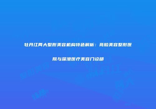牡丹江两大整形美容机构特色解析：亮脸美容整形医院与深港医疗美容门诊部
