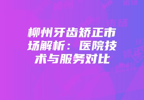 柳州牙齿矫正市场解析：医院技术与服务对比