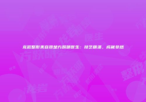龙岩整形美容翘楚方跃明医生：技艺精湛，成就斐然