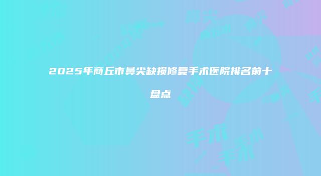 2025年商丘市鼻尖缺损修复手术医院排名前十盘点