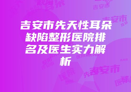 吉安市先天性耳朵缺陷整形医院排名及医生实力解析
