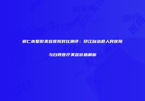 铜仁市整形美容医院对比测评：印江自治县人民医院与白领医疗美容价格解析