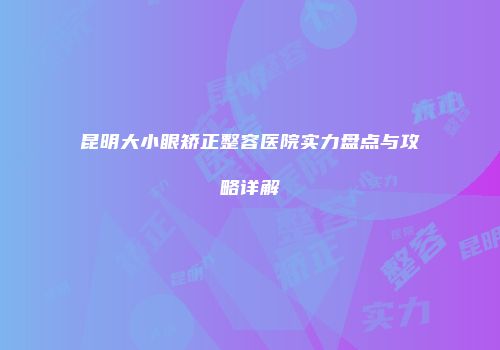 昆明大小眼矫正整容医院实力盘点与攻略详解