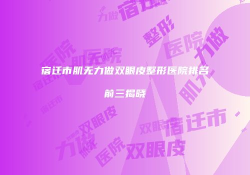 宿迁市肌无力做双眼皮整形医院排名前三揭晓